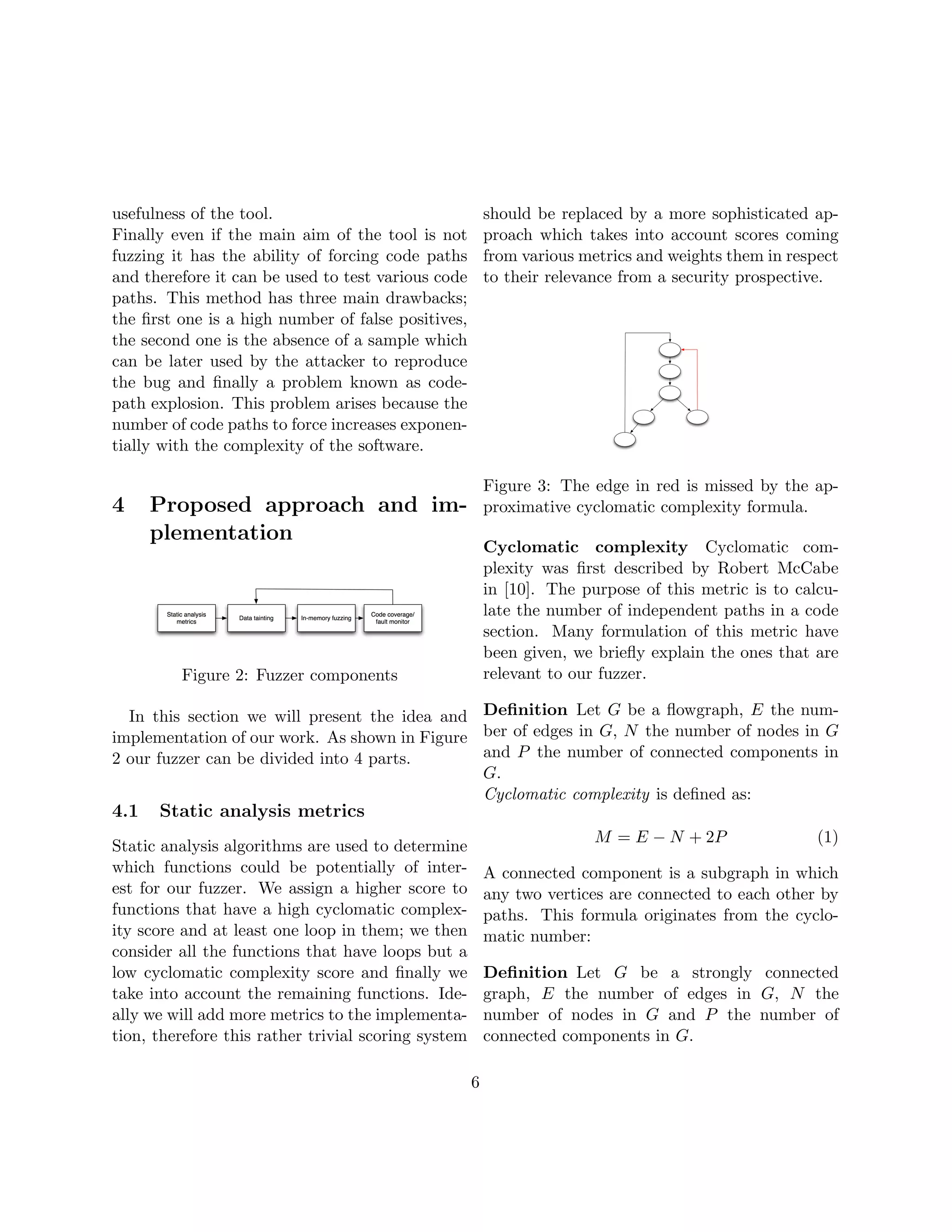 usefulness of the tool.                                  should be replaced by a more sophisticated ap-
Finally even if the main aim of the tool is not          proach which takes into account scores coming
fuzzing it has the ability of forcing code paths         from various metrics and weights them in respect
and therefore it can be used to test various code        to their relevance from a security prospective.
paths. This method has three main drawbacks;
the ﬁrst one is a high number of false positives,
the second one is the absence of a sample which
can be later used by the attacker to reproduce
the bug and ﬁnally a problem known as code-
path explosion. This problem arises because the
number of code paths to force increases exponen-
tially with the complexity of the software.

                                                         Figure 3: The edge in red is missed by the ap-
4     Proposed approach and im-                          proximative cyclomatic complexity formula.
      plementation
                                                         Cyclomatic complexity Cyclomatic com-
                                                         plexity was ﬁrst described by Robert McCabe
                                                         in [10]. The purpose of this metric is to calcu-
                                                         late the number of independent paths in a code
                                                         section. Many formulation of this metric have
                                                         been given, we brieﬂy explain the ones that are
         Figure 2: Fuzzer components                     relevant to our fuzzer.

  In this section we will present the idea and Deﬁnition Let G be a ﬂowgraph, E the num-
implementation of our work. As shown in Figure ber of edges in G, N the number of nodes in G
2 our fuzzer can be divided into 4 parts.      and P the number of connected components in
                                               G.
                                               Cyclomatic complexity is deﬁned as:
4.1   Static analysis metrics
                                                                        M = E − N + 2P                (1)
Static analysis algorithms are used to determine
which functions could be potentially of inter-           A connected component is a subgraph in which
est for our fuzzer. We assign a higher score to          any two vertices are connected to each other by
functions that have a high cyclomatic complex-           paths. This formula originates from the cyclo-
ity score and at least one loop in them; we then         matic number:
consider all the functions that have loops but a
low cyclomatic complexity score and ﬁnally we            Deﬁnition Let G be a strongly connected
take into account the remaining functions. Ide-          graph, E the number of edges in G, N the
ally we will add more metrics to the implementa-         number of nodes in G and P the number of
tion, therefore this rather trivial scoring system       connected components in G.

                                                     6
 
