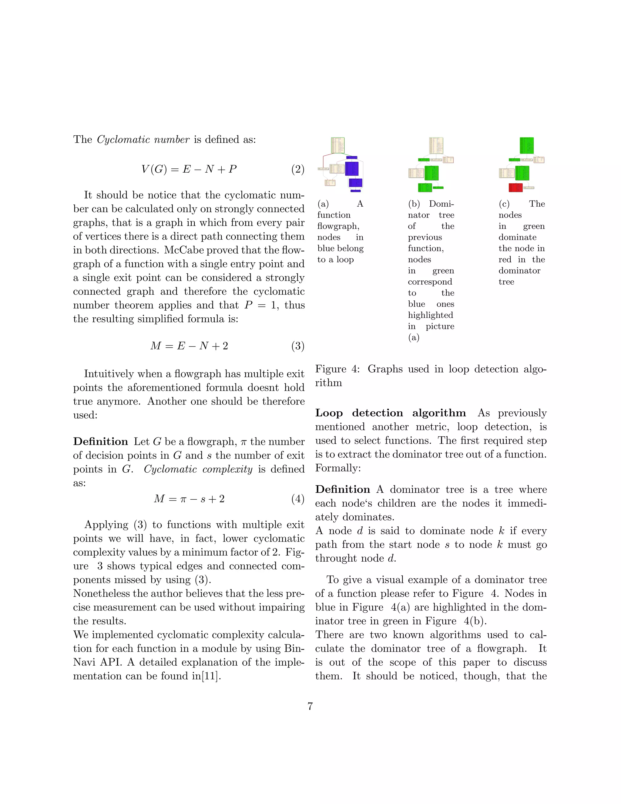 The Cyclomatic number is deﬁned as:

              V (G) = E − N + P               (2)

   It should be notice that the cyclomatic num-
                                                         (a)       A        (b) Domi-         (c)    The
ber can be calculated only on strongly connected
                                                         function           nator tree        nodes
graphs, that is a graph in which from every pair         ﬂowgraph,          of      the       in    green
of vertices there is a direct path connecting them       nodes     in       previous          dominate
in both directions. McCabe proved that the ﬂow-          blue belong        function,         the node in
                                                         to a loop          nodes             red in the
graph of a function with a single entry point and
                                                                            in    green       dominator
a single exit point can be considered a strongly                            correspond        tree
connected graph and therefore the cyclomatic                                to      the
number theorem applies and that P = 1, thus                                 blue ones
the resulting simpliﬁed formula is:                                         highlighted
                                                                            in picture
                                                                            (a)
                M =E−N +2                     (3)

   Intuitively when a ﬂowgraph has multiple exit Figure 4: Graphs used in loop detection algo-
points the aforementioned formula doesnt hold rithm
true anymore. Another one should be therefore
used:                                            Loop detection algorithm As previously
                                                 mentioned another metric, loop detection, is
Deﬁnition Let G be a ﬂowgraph, π the number used to select functions. The ﬁrst required step
of decision points in G and s the number of exit is to extract the dominator tree out of a function.
points in G. Cyclomatic complexity is deﬁned Formally:
as:
                                                 Deﬁnition A dominator tree is a tree where
                 M =π−s+2                    (4) each node‘s children are the nodes it immedi-
                                                         ately dominates.
   Applying (3) to functions with multiple exit
                                                         A node d is said to dominate node k if every
points we will have, in fact, lower cyclomatic
                                                         path from the start node s to node k must go
complexity values by a minimum factor of 2. Fig-
                                                         throught node d.
ure 3 shows typical edges and connected com-
ponents missed by using (3).                                To give a visual example of a dominator tree
Nonetheless the author believes that the less pre-       of a function please refer to Figure 4. Nodes in
cise measurement can be used without impairing           blue in Figure 4(a) are highlighted in the dom-
the results.                                             inator tree in green in Figure 4(b).
We implemented cyclomatic complexity calcula-            There are two known algorithms used to cal-
tion for each function in a module by using Bin-         culate the dominator tree of a ﬂowgraph. It
Navi API. A detailed explanation of the imple-           is out of the scope of this paper to discuss
mentation can be found in[11].                           them. It should be noticed, though, that the

                                                     7
 