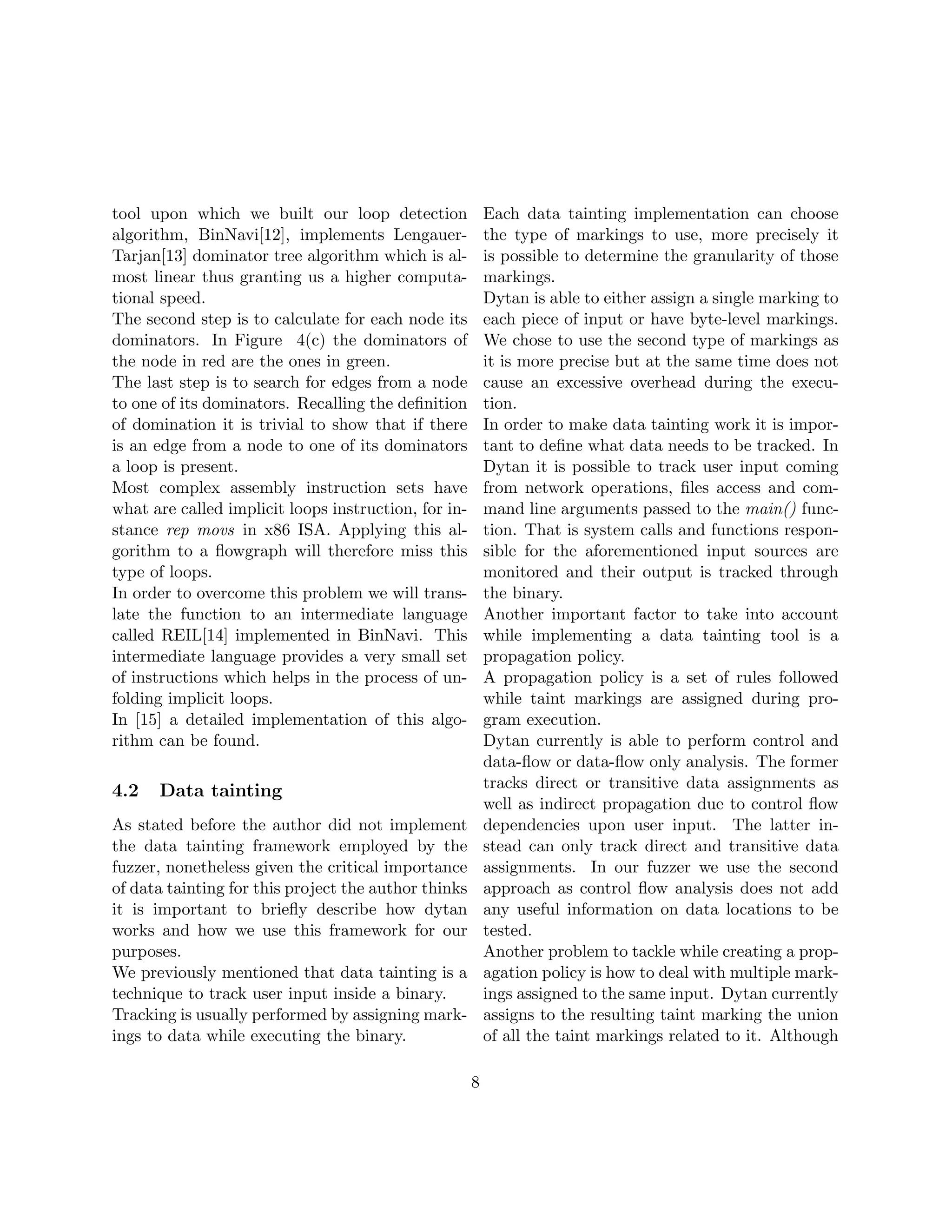 tool upon which we built our loop detection               Each data tainting implementation can choose
algorithm, BinNavi[12], implements Lengauer-              the type of markings to use, more precisely it
Tarjan[13] dominator tree algorithm which is al-          is possible to determine the granularity of those
most linear thus granting us a higher computa-            markings.
tional speed.                                             Dytan is able to either assign a single marking to
The second step is to calculate for each node its         each piece of input or have byte-level markings.
dominators. In Figure 4(c) the dominators of              We chose to use the second type of markings as
the node in red are the ones in green.                    it is more precise but at the same time does not
The last step is to search for edges from a node          cause an excessive overhead during the execu-
to one of its dominators. Recalling the deﬁnition         tion.
of domination it is trivial to show that if there         In order to make data tainting work it is impor-
is an edge from a node to one of its dominators           tant to deﬁne what data needs to be tracked. In
a loop is present.                                        Dytan it is possible to track user input coming
Most complex assembly instruction sets have               from network operations, ﬁles access and com-
what are called implicit loops instruction, for in-       mand line arguments passed to the main() func-
stance rep movs in x86 ISA. Applying this al-             tion. That is system calls and functions respon-
gorithm to a ﬂowgraph will therefore miss this            sible for the aforementioned input sources are
type of loops.                                            monitored and their output is tracked through
In order to overcome this problem we will trans-          the binary.
late the function to an intermediate language             Another important factor to take into account
called REIL[14] implemented in BinNavi. This              while implementing a data tainting tool is a
intermediate language provides a very small set           propagation policy.
of instructions which helps in the process of un-         A propagation policy is a set of rules followed
folding implicit loops.                                   while taint markings are assigned during pro-
In [15] a detailed implementation of this algo-           gram execution.
rithm can be found.                                       Dytan currently is able to perform control and
                                                          data-ﬂow or data-ﬂow only analysis. The former
4.2   Data tainting                                       tracks direct or transitive data assignments as
                                                          well as indirect propagation due to control ﬂow
As stated before the author did not implement             dependencies upon user input. The latter in-
the data tainting framework employed by the               stead can only track direct and transitive data
fuzzer, nonetheless given the critical importance         assignments. In our fuzzer we use the second
of data tainting for this project the author thinks       approach as control ﬂow analysis does not add
it is important to brieﬂy describe how dytan              any useful information on data locations to be
works and how we use this framework for our               tested.
purposes.                                                 Another problem to tackle while creating a prop-
We previously mentioned that data tainting is a           agation policy is how to deal with multiple mark-
technique to track user input inside a binary.            ings assigned to the same input. Dytan currently
Tracking is usually performed by assigning mark-          assigns to the resulting taint marking the union
ings to data while executing the binary.                  of all the taint markings related to it. Although

                                                      8
 