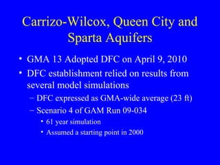 Carrizo-Wilcox, Queen City and
Sparta Aquifers
• GMA 13 Adopted DFC on April 9, 2010
• DFC establishment relied on results from
several model simulations
– DFC expressed as GMA-wide average (23 ft)
– Scenario 4 of GAM Run 09-034
• 61 year simulation
• Assumed a starting point in 2000

 