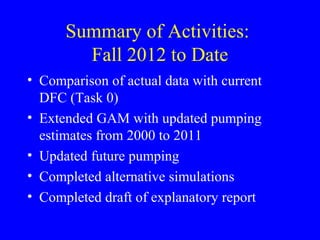 Summary of Activities:
Fall 2012 to Date
• Comparison of actual data with current
DFC (Task 0)
• Extended GAM with updated pumping
estimates from 2000 to 2011
• Updated future pumping
• Completed alternative simulations
• Completed draft of explanatory report

 