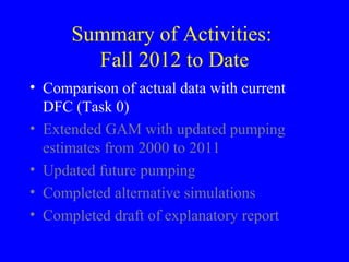 Summary of Activities:
Fall 2012 to Date
• Comparison of actual data with current
DFC (Task 0)
• Extended GAM with updated pumping
estimates from 2000 to 2011
• Updated future pumping
• Completed alternative simulations
• Completed draft of explanatory report

 