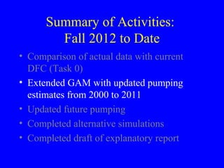 Summary of Activities:
Fall 2012 to Date
• Comparison of actual data with current
DFC (Task 0)
• Extended GAM with updated pumping
estimates from 2000 to 2011
• Updated future pumping
• Completed alternative simulations
• Completed draft of explanatory report

 