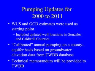 Pumping Updates for
2000 to 2011
• WUS and GCD estimates were used as
starting point
– Included updated well locations in Gonzales
and Caldwell Counties

• “Calibrated” annual pumping on a countyaquifer basis based on groundwater
elevation data from TWDB database
• Technical memorandum will be provided to
TWDB

 