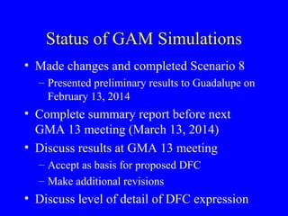 Status of GAM Simulations
• Made changes and completed Scenario 8
– Presented preliminary results to Guadalupe on
February 13, 2014

• Complete summary report before next
GMA 13 meeting (March 13, 2014)
• Discuss results at GMA 13 meeting
– Accept as basis for proposed DFC
– Make additional revisions

• Discuss level of detail of DFC expression

 