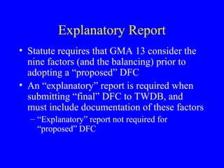 Explanatory Report
• Statute requires that GMA 13 consider the
nine factors (and the balancing) prior to
adopting a “proposed” DFC
• An “explanatory” report is required when
submitting “final” DFC to TWDB, and
must include documentation of these factors
– “Explanatory” report not required for
“proposed” DFC

 