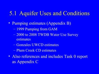 5.1 Aquifer Uses and Conditions
• Pumping estimates (Appendix B)
– 1999 Pumping from GAM
– 2000 to 2008 TWDB Water Use Survey
estimates
– Gonzales UWCD estimates
– Plum Creek CD estimates

• Also references and includes Task 0 report
as Appendix C

 