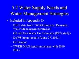 5.2 Water Supply Needs and
Water Management Strategies
• Included in Appendix D
– DB12 data from TWDB (Sources, Demands,
Water Management Strategies)
– Oil and Gas Water Use Estimates (BEG study)
– SAWS input (email of June 27, 2013)
– GCD input
– TWDB MAG report associated with 2010
DFCs

 