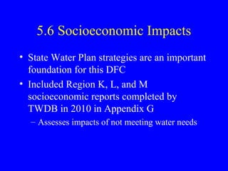5.6 Socioeconomic Impacts
• State Water Plan strategies are an important
foundation for this DFC
• Included Region K, L, and M
socioeconomic reports completed by
TWDB in 2010 in Appendix G
– Assesses impacts of not meeting water needs

 