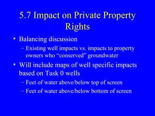 5.7 Impact on Private Property
Rights
• Balancing discussion
– Existing well impacts vs. impacts to property
owners who “conserved” groundwater

• Will include maps of well specific impacts
based on Task 0 wells
– Feet of water above/below top of screen
– Feet of water above/below bottom of screen

 