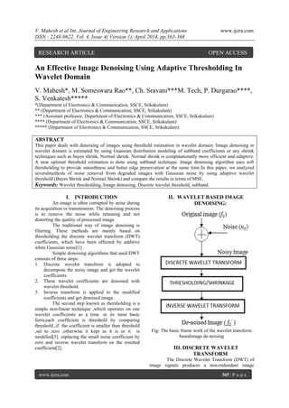 V. Mahesh et al Int. Journal of Engineering Research and Applications www.ijera.com
ISSN : 2248-9622, Vol. 4, Issue 4( Version 1), April 2014, pp.365-368
www.ijera.com 365 | P a g e
An Effective Image Denoising Using Adaptive Thresholding In
Wavelet Domain
V. Mahesh*, M. Someswara Rao**, Ch. Sravani***M. Tech, P. Durgarao****,
S. Venkatesh*****
*(Department of Electronics & Communication, SSCE, Srikakulam)
** (Department of Electronics & Communication, SSCE, Srikakulam)
*** (Assistant professor, Department of Electronics & Communication, SSCE, Srikakulam)
**** (Department of Electronics & Communication, SSCE, Srikakulam)
***** (Department of Electronics & Communication, SSCE, Srikakulam)
ABSTRACT
This paper deals with denoising of images using threshold estimation in wavelet domain. Image denoising in
wavelet domain is estimated by using Guassian distribution modeling of subband coefficients or any shrink
techniques such as bayes shrink, Normal shrink. Normal shrink is computationally more efficient and adaptive.
A near optimal threshold estimation is done using subband technique. Image denoising algorithm uses soft
thresholding to provide smoothness and better edge preservation at the same time.In this paper, we analyzed
severalmethods of noise removal from degraded images with Gaussian noise by using adaptive wavelet
threshold (Bayes Shrink and Normal Shrink) and compare the results in terms of MSE.
Keywords: Wavelet thresholding, Image denoising, Discrete wavelet threshold, subband.
I. INTRODUCTION
An image is often corrupted by noise during
its acquisition or transmission. The denoising process
is to remove the noise while retaining and not
distorting the quality of processed image.
The traditional way of image denoising is
filtering. These methods are mainly based on
thresholding the discrete wavelet transform (DWT)
coefficients, which have been affected by additive
white Gaussian noise[1] .
Simple denoising algorithms that used DWT
consists of three steps:
1. Discrete wavelet transform is adopted to
decompose the noisy image and get the wavelet
coefficients.
2. These wavelet coefficients are denoised with
wavelet threshold.
3. Inverse transform is applied to the modified
coefficients and get denoised image.
The second step known as thersholding is a
simple non-linear technique ,which operates on one
wavelet coefficients as a time .in its most basic
form,each coefficient is threshold by comparing
threshold ,if the coefficient is smaller than threshold
,set to zero ;otherwise it kept as it is or it is
modified[5] .replacing the small noise coefficient by
zero and inverse wavelet transform on the resulted
coefficient[2].
II. WAVELET BASED IMAGE
DENOISING:
Fig: The basic frame work of the wavelet transform
basedimage de-noising
III. DISCRETE WAVELET
TRANSFORM
The Discrete Wavelet Transform (DWT) of
image signals produces a non-redundant image
RESEARCH ARTICLE OPEN ACCESS
 