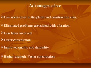 Advantages of scc
Low noise-level in the plants and construction sites.
Eliminated problems associated with vibration.
Less labor involved.
Faster construction.
Improved quality and durability.
Higher strength. Faster construction.
 
