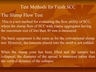 Test Methods for Fresh SCC
The Slump Flow Test
This is a test method for evaluating the flow ability of SCC,
where the slump flow of SCC with coarse aggregates having
the maximum size of less than 40 mm is measured.
The basic equipment is the same as for the conventional slump
test. However, the concrete placed into the mold is not rodded.
When the slump cone has been lifted and the sample has
collapsed, the diameter of the spread is measured rather than
the vertical distance of the collapse.
 