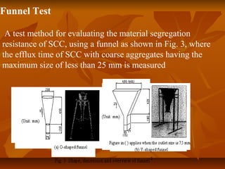 Funnel Test
A test method for evaluating the material segregation
resistance of SCC, using a funnel as shown in Fig. 3, where
the efflux time of SCC with coarse aggregates having the
maximum size of less than 25 mm is measured
 
