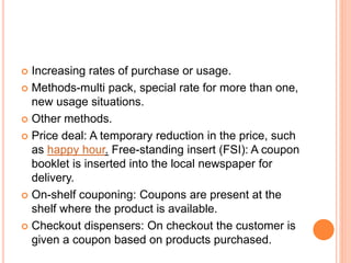  Increasing rates of purchase or usage.
 Methods-multi pack, special rate for more than one,
new usage situations.
 Other methods.
 Price deal: A temporary reduction in the price, such
as happy hour. Free-standing insert (FSI): A coupon
booklet is inserted into the local newspaper for
delivery.
 On-shelf couponing: Coupons are present at the
shelf where the product is available.
 Checkout dispensers: On checkout the customer is
given a coupon based on products purchased.
 