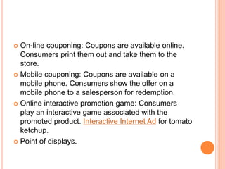  On-line couponing: Coupons are available online.
Consumers print them out and take them to the
store.
 Mobile couponing: Coupons are available on a
mobile phone. Consumers show the offer on a
mobile phone to a salesperson for redemption.
 Online interactive promotion game: Consumers
play an interactive game associated with the
promoted product. Interactive Internet Ad for tomato
ketchup.
 Point of displays.
 