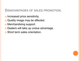 DISADVANTAGES OF SALES PROMOTION.
 Increased price sensitivity.
 Quality image may be affected.
 Merchandising support.
 Dealers will take up undue advantage.
 Short term sales orientation.
 