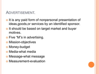 ADVERTISEMENT.
 It is any paid form of nonpersonal presentation of
ideas,goods,or services by an identified sponsor.
 It should be based on target market and buyer
motives.
 Five “M”s in advertising.
 Mission-objectives
 Money-budget
 Media-what media
 Message-what message
 Measurement-evaluation
 
