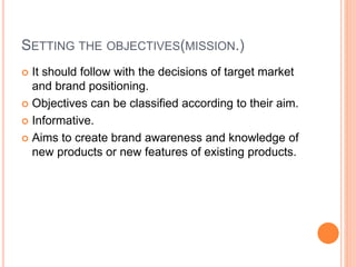 SETTING THE OBJECTIVES(MISSION.)
 It should follow with the decisions of target market
and brand positioning.
 Objectives can be classified according to their aim.
 Informative.
 Aims to create brand awareness and knowledge of
new products or new features of existing products.
 