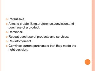  Persuasive.
 Aims to create liking,preference,conviction,and
purchase of a product.
 Reminder.
 Repeat purchase of products and services.
 Re- inforcement
 Convince current purchasers that they made the
right decision.
 