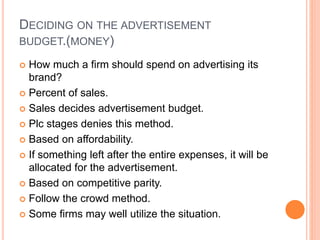 DECIDING ON THE ADVERTISEMENT
BUDGET.(MONEY)
 How much a firm should spend on advertising its
brand?
 Percent of sales.
 Sales decides advertisement budget.
 Plc stages denies this method.
 Based on affordability.
 If something left after the entire expenses, it will be
allocated for the advertisement.
 Based on competitive parity.
 Follow the crowd method.
 Some firms may well utilize the situation.
 