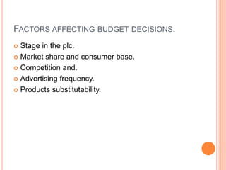 FACTORS AFFECTING BUDGET DECISIONS.
 Stage in the plc.
 Market share and consumer base.
 Competition and.
 Advertising frequency.
 Products substitutability.
 