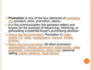  Promotion is one of the four elements of marketing
mix (product, price, promotion, place).
 It is the communication link between sellers and
buyers for the purpose of influencing, informing, or
persuading a potential buyer's purchasing decision
 Above the line promotion: Promotion in mass
media. TV, radio, newspapers, internet, mobile
phones.
 Below the line promotion: All other promotion.
sponsorship, product placement, testimonials, sales
promotion, merchandising, direct mail, personal
selling, public relations, trade shows
 