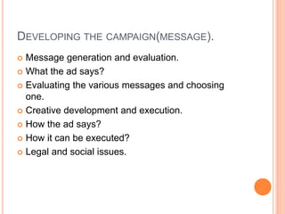 DEVELOPING THE CAMPAIGN(MESSAGE).
 Message generation and evaluation.
 What the ad says?
 Evaluating the various messages and choosing
one.
 Creative development and execution.
 How the ad says?
 How it can be executed?
 Legal and social issues.
 