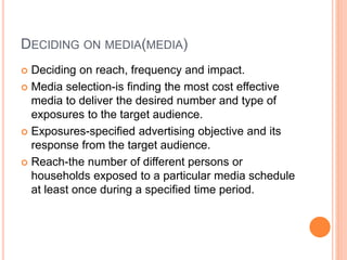 DECIDING ON MEDIA(MEDIA)
 Deciding on reach, frequency and impact.
 Media selection-is finding the most cost effective
media to deliver the desired number and type of
exposures to the target audience.
 Exposures-specified advertising objective and its
response from the target audience.
 Reach-the number of different persons or
households exposed to a particular media schedule
at least once during a specified time period.
 