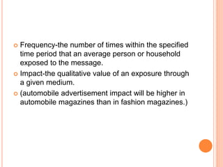  Frequency-the number of times within the specified
time period that an average person or household
exposed to the message.
 Impact-the qualitative value of an exposure through
a given medium.
 (automobile advertisement impact will be higher in
automobile magazines than in fashion magazines.)
 