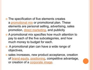  The specification of five elements creates
a promotional mix or promotional plan. These
elements are personal selling, advertising, sales
promotion, direct marketing, and publicity
 A promotional mix specifies how much attention to
pay to each of the five subcategories, and how
much money to budget for each.
 A promotional plan can have a wide range of
objectives,
 sales increases, new product acceptance, creation
of brand equity, positioning, competitive advantage,
or creation of a corporate image.
 