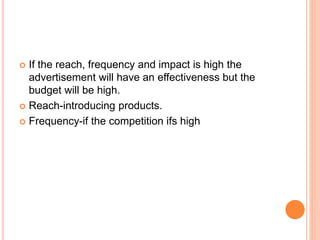  If the reach, frequency and impact is high the
advertisement will have an effectiveness but the
budget will be high.
 Reach-introducing products.
 Frequency-if the competition ifs high
 