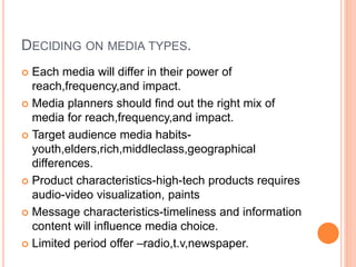 DECIDING ON MEDIA TYPES.
 Each media will differ in their power of
reach,frequency,and impact.
 Media planners should find out the right mix of
media for reach,frequency,and impact.
 Target audience media habits-
youth,elders,rich,middleclass,geographical
differences.
 Product characteristics-high-tech products requires
audio-video visualization, paints
 Message characteristics-timeliness and information
content will influence media choice.
 Limited period offer –radio,t.v,newspaper.
 