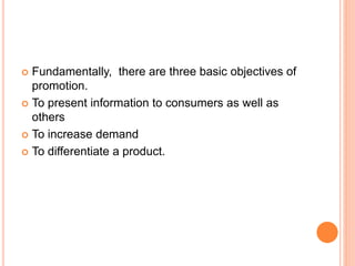 Fundamentally, there are three basic objectives of
promotion.
 To present information to consumers as well as
others
 To increase demand
 To differentiate a product.
 