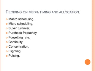 DECIDING ON MEDIA TIMING AND ALLOCATION.
 Macro scheduling.
 Micro scheduling.
 Buyer turnover.
 Purchase frequency.
 Forgetting rate.
 Continuity.
 Concentration.
 Flighting.
 Pulsing.
 