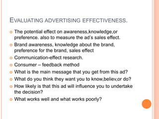 EVALUATING ADVERTISING EFFECTIVENESS.
 The potential effect on awareness,knowledge,or
preference. also to measure the ad’s sales effect.
 Brand awareness, knowledge about the brand,
preference for the brand, sales effect
 Communication-effect research.
 Consumer – feedback method
 What is the main message that you get from this ad?
 What do you think they want you to know,believ,or do?
 How likely is that this ad will influence you to undertake
the decision?
 What works well and what works poorly?
 