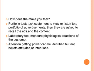  How does the make you feel?
 Portfolio tests-ask customers to view or listen to a
portfolio of advertisements, then they are asked to
recall the ads and the content.
 Laboratory test-measure physiological reactions of
the customer.
 Attention getting power can be identified but not
beliefs,attitudes,or intentions.
 