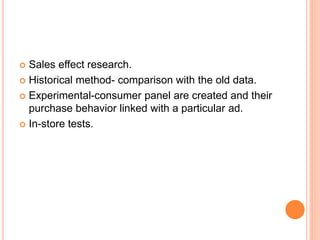  Sales effect research.
 Historical method- comparison with the old data.
 Experimental-consumer panel are created and their
purchase behavior linked with a particular ad.
 In-store tests.
 