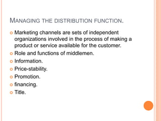 MANAGING THE DISTRIBUTION FUNCTION.
 Marketing channels are sets of independent
organizations involved in the process of making a
product or service available for the customer.
 Role and functions of middlemen.
 Information.
 Price-stability.
 Promotion.
 financing.
 Title.
 