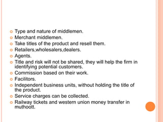  Type and nature of middlemen.
 Merchant middlemen.
 Take titles of the product and resell them.
 Retailers,wholesalers,dealers.
 Agents.
 Title and risk will not be shared, they will help the firm in
identifying potential customers.
 Commission based on their work.
 Facilitors.
 Independent business units, without holding the title of
the product.
 Service charges can be collected.
 Railway tickets and western union money transfer in
muthoott.
 