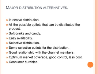 MAJOR DISTRIBUTION ALTERNATIVES.
 Intensive distribution.
 All the possible outlets that can be distributed the
product.
 Soft drinks and candy.
 Easy availability.
 Selective distribution.
 Some selective outlets for the distribution.
 Good relationship with the channel members.
 Optimum market coverage, good control, less cost.
 Consumer durables.
 