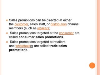  Sales promotions can be directed at either
the customer, sales staff, or distribution channel
members (such as retailers).
 Sales promotions targeted at the consumer are
called consumer sales promotions.
 Sales promotions targeted at retailers
and wholesalers are called trade sales
promotions.
 