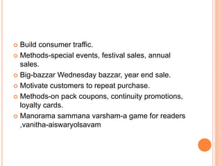  Build consumer traffic.
 Methods-special events, festival sales, annual
sales.
 Big-bazzar Wednesday bazzar, year end sale.
 Motivate customers to repeat purchase.
 Methods-on pack coupons, continuity promotions,
loyalty cards.
 Manorama sammana varsham-a game for readers
,vanitha-aiswaryolsavam
 