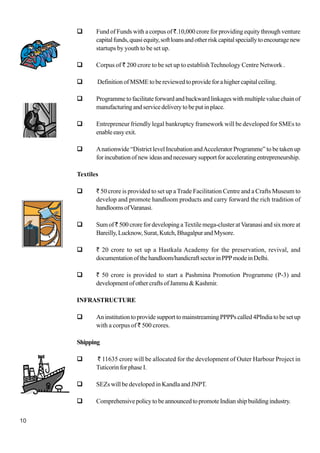 10
Fund of Funds with a corpus of `.10,000 crore for providing equity through venture
capitalfunds,quasiequity,softloansandotherriskcapitalspeciallytoencouragenew
startups by youth to be set up.
Corpus of ` 200 crore to be set up to establishTechnology Centre Network .
DefinitionofMSMEtobereviewedtoprovideforahighercapitalceiling.
Programme to facilitate forward and backward linkages with multiple value chain of
manufacturingandservicedeliverytobeputinplace.
Entrepreneur friendly legal bankruptcy framework will be developed for SMEs to
enableeasyexit.
Anationwide “District level Incubation andAccelerator Programme” to be taken up
for incubation of new ideas and necessary support for accelerating entrepreneurship.
Textiles
` 50 crore is provided to set up a Trade Facilitation Centre and a Crafts Museum to
develop and promote handloom products and carry forward the rich tradition of
handloomsofVaranasi.
Sumof` 500 crore for developing a Textile mega-cluster at Varanasi and six more at
Bareilly,Lucknow,Surat,Kutch,BhagalpurandMysore.
` 20 crore to set up a Hastkala Academy for the preservation, revival, and
documentationofthehandloom/handicraftsectorinPPPmodeinDelhi.
` 50 crore is provided to start a Pashmina Promotion Programme (P-3) and
developmentofothercraftsofJammu&Kashmir.
INFRASTRUCTURE
AninstitutiontoprovidesupporttomainstreamingPPPPscalled4PIndiatobesetup
with a corpus of ` 500 crores.
Shipping
` 11635 crore will be allocated for the development of Outer Harbour Project in
TuticorinforphaseI.
SEZs will be developed in Kandla and JNPT.
ComprehensivepolicytobeannouncedtopromoteIndianshipbuildingindustry.
 