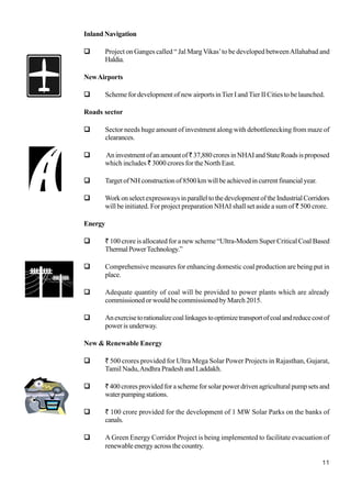 11
Inland Navigation
Project on Ganges called “ Jal Marg Vikas’to be developed betweenAllahabad and
Haldia.
NewAirports
Scheme for development of new airports inTier I and Tier II Cities to be launched.
Roads sector
Sector needs huge amount of investment along with debottlenecking from maze of
clearances.
Aninvestmentofanamountof`37,880croresinNHAIandStateRoadsisproposed
which includes ` 3000 crores for the North East.
TargetofNHconstructionof8500kmwillbeachievedincurrentfinancialyear.
WorkonselectexpresswaysinparalleltothedevelopmentoftheIndustrialCorridors
will be initiated. For project preparation NHAI shall set aside a sum of ` 500 crore.
Energy
` 100 crore is allocated for a new scheme “Ultra-Modern Super Critical Coal Based
ThermalPowerTechnology.”
Comprehensive measures for enhancing domestic coal production are being put in
place.
Adequate quantity of coal will be provided to power plants which are already
commissioned or would be commissioned by March 2015.
Anexercisetorationalizecoallinkagestooptimizetransportofcoalandreducecostof
power is underway.
New & Renewable Energy
` 500 crores provided for Ultra Mega Solar Power Projects in Rajasthan, Gujarat,
Tamil Nadu,Andhra Pradesh and Laddakh.
`400 crores provided for a scheme for solar power driven agricultural pump sets and
waterpumpingstations.
` 100 crore provided for the development of 1 MW Solar Parks on the banks of
canals.
A Green Energy Corridor Project is being implemented to facilitate evacuation of
renewable energy across the country.
 