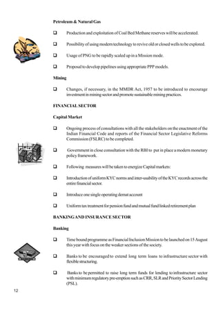12
Petroleum & Natural Gas
Production and exploitation of Coal Bed Methane reserves will be accelerated.
Possibilityofusingmoderntechnologytoreviveoldorclosedwellstobeexplored.
Usage of PNG to be rapidly scaled up in a Mission mode.
Proposal to develop pipelines using appropriate PPP models.
Mining
Changes, if necessary, in the MMDR Act, 1957 to be introduced to encourage
investmentinminingsectorandpromotesustainableminingpractices.
FINANCIALSECTOR
Capital Market
Ongoing process of consultations with all the stakeholders on the enactment of the
Indian Financial Code and reports of the Financial Sector Legislative Reforms
Commission (FSLRC) to be completed.
Government in close consultation with the RBI to put in place a modern monetary
policyframework.
Following measureswillbetakentoenergizeCapitalmarkets:
IntroductionofuniformKYCnormsandinter-usabilityoftheKYCrecordsacrossthe
entirefinancialsector.
Introduceonesingleoperatingdemataccount
Uniformtaxtreatmentforpensionfundandmutualfundlinkedretirementplan
BANKINGAND INSURANCE SECTOR
Banking
TimeboundprogrammeasFinancialInclusionMissiontobelaunchedon15August
this year with focus on the weaker sections of the society.
Banks to be encouraged to extend long term loans to infrastructure sector with
flexiblestructuring.
Banksto bepermitted to raise long term funds for lending toinfrastructure sector
withminimumregulatorypre-emptionsuchasCRR,SLRandPrioritySectorLending
(PSL).
 