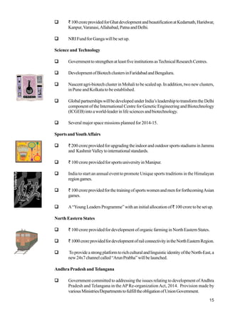 15
`100croreprovidedforGhatdevelopmentandbeautificationatKedarnath,Haridwar,
Kanpur,Varanasi,Allahabad, Patna and Delhi.
NRI Fund for Ganga will be set up.
Science and Technology
GovernmenttostrengthenatleastfiveinstitutionsasTechnicalResearchCentres.
DevelopmentofBiotechclustersinFaridabadandBengaluru.
Nascent agri-biotech cluster in Mohali to be scaled up. In addition, two new clusters,
in Pune and Kolkata to be established.
GlobalpartnershipswillbedevelopedunderIndia’sleadershiptotransformtheDelhi
component of the International Centre for Genetic Engineering and Biotechnology
(ICGEB)intoaworld-leaderinlifesciencesandbiotechnology.
Several major space missions planned for 2014-15.
Sports andYouthAffairs
`200croreprovidedforupgradingtheindoorandoutdoorsportsstadiumsinJammu
and KashmirValleytointernationalstandards.
` 100 crore provided for sports university in Manipur.
India to start an annual event to promote Unique sports traditions in the Himalayan
regiongames.
`100croreprovidedforthetrainingofsportswomenandmenforforthcomingAsian
games.
A“Young Leaders Programme” with an initial allocation of` 100 crore to be set up.
North Eastern States
` 100 crore provided for development of organic farming in North Eastern States.
`1000croreprovidedfordevelopmentofrailconnectivityintheNorthEasternRegion.
ToprovideastrongplatformtorichculturalandlinguisticidentityoftheNorth-East,a
new24x7channelcalled“ArunPrabha”willbelaunched.
Andhra Pradesh and Telangana
Government committed to addressing the issues relating to development ofAndhra
Pradesh and Telangana in theAP Re-organization Act, 2014. Provision made by
variousMinistries/DepartmentstofulfilltheobligationofUnionGovernment.
 