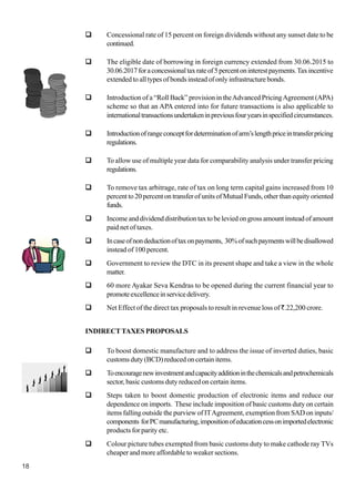18
Concessional rate of 15 percent on foreign dividends without any sunset date to be
continued.
The eligible date of borrowing in foreign currency extended from 30.06.2015 to
30.06.2017foraconcessionaltaxrateof5percentoninterestpayments.Taxincentive
extended to all types of bonds instead of only infrastructure bonds.
Introduction of a “Roll Back” provision in theAdvanced PricingAgreement (APA)
scheme so that an APA entered into for future transactions is also applicable to
internationaltransactionsundertakeninpreviousfouryearsinspecifiedcircumstances.
Introductionofrangeconceptfordeterminationofarm’slengthpriceintransferpricing
regulations.
To allow use of multiple year data for comparability analysis under transfer pricing
regulations.
To remove tax arbitrage, rate of tax on long term capital gains increased from 10
percent to 20 percent on transfer of units of Mutual Funds, other than equity oriented
funds.
Income and dividend distribution tax to be levied on gross amount instead of amount
paid net of taxes.
Incaseofnondeductionoftaxonpayments, 30%ofsuchpaymentswillbedisallowed
instead of 100 percent.
Government to review the DTC in its present shape and take a view in the whole
matter.
60 more Ayakar Seva Kendras to be opened during the current financial year to
promoteexcellenceinservicedelivery.
Net Effect of the direct tax proposals to result in revenue loss of `.22,200 crore.
INDIRECTTAXES PROPOSALS
To boost domestic manufacture and to address the issue of inverted duties, basic
customs duty (BCD) reduced on certain items.
Toencouragenewinvestmentandcapacityadditioninthechemicalsandpetrochemicals
sector, basic customs duty reduced on certain items.
Steps taken to boost domestic production of electronic items and reduce our
dependence on imports. These include imposition of basic customs duty on certain
items falling outside the purview of ITAgreement, exemption from SAD on inputs/
components forPCmanufacturing,impositionofeducationcessonimportedelectronic
products for parity etc.
Colour picture tubes exempted from basic customs duty to make cathode ray TVs
cheaper and more affordable to weaker sections.
 