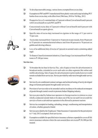 20
To developrenewableenergy,variousitemsexemptedfromexciseduty.
ExemptiontoPSFandPFYmanufacturedfromplasticwasteandscrapincludingPET
bottles from excise duty with effect from 29th June, 2010 to 7th May, 2012.
Prospectivelevyof anominaldutyof2percentwithoutCenvatbenefitand6percent
with Cenvat benefit on such PSF and PFY.
Concessional excise duty of 2 percent without Cenvat benefit and 6 percent with
Cenvat benefit on sports gloves.
Specific rates of excise duty increased on cigrettes in the range of 11 per cent to
72 per cent.
Excise duty increased from 12 percent to 16 percent on pan masala, from 50 percent
to 55 percent on unmanufactured tobacco and from 60 percent to 70 percent on
gutkha and chewing tobacco.
Levy of an additional duty of excise at 5 percent on aerated waters containing added
sugar.
TofinanceCleanEnvironmentinitiatives,CleanEnergyCessincreasedfrom`.50per
tonne to `.100 per tonne.
Service tax.
To broaden the tax base in Service Tax, sale of space or time for advertisements in
broadcast media, extended to cover such sales on other segments like online and
mobile advertising. Sale of space for advertisements in print media however would
remainexcludedfromservicetax.Serviceprovidedbyradio-taxisbroughtunderservice
tax.
Servicesbyair-conditionedcontractcarriagesandtechnicaltestingofnewlydeveloped
drugsonhumanparticipantsbroughtunderservicetax.
Provisionofservicesrulestobeamended andtaxincidencetobereducedontransport
ofgoodsthroughcoastalvesselstopromoteIndianShippingindustry.
Services provided by Indian tour operators to foreign tourists in relation to a tour
wholly conducted outside India to be taken out of the tax net and Cenvat credit for
services of rent-a-cab and tour operators to be allowed to promote tourism.
Servicetaxexemptedonloading,unloading,storage,warehousingandtransportation
of cotton, whether ginned or baled.
ServicesprovidedbytheEmployees’StateInsuranceCorporationfortheperiodprior
to 1st
July 2012 exempted, from service tax.
Exemptionavailableforspecifiedmicroinsuranceschemesexpandedtocoveralllife
micro-insurance schemes where the sum assured does not exceed `.50, 000 per life
insured.
 