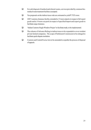 21
For safe disposal of medical and clinical wastes, services provided by common bio-
medicalwastetreatmentfacilitiesexempted.
Tax proposals on the indirect taxes side are estimated to yield `.7525 crore.
24X7 customs clearance facility extended to 13 more airports in respect of all export
goods and to 14 more sea ports in respect of specified import and export goods to
facilitatecargoclearance.
‘IndianCustomsSingleWindowProject’tofacilitatetrade,tobeimplemented.
The scheme ofAdvance Ruling in indirect taxes to be expanded to cover resident
private limited companies. The scope of Settlement Commission to be enlarged to
facilitatequickdisputeresolution.
Customs and Central ExciseActs to be amended to expedite the process of disposal
of appeals.
 